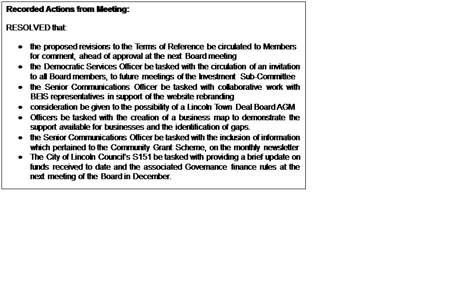 Text Box: Recorded Actions from Meeting: RESOLVED that: • the proposed revisions to the Terms of Reference be circulated to Members for comment, ahead of approval at the next Board meeting • the Democratic Services Officer be tasked with the circulation of an invitation to all Board members, to future meetings of the Investment Sub-Committee • the Senior Communications Officer be tasked with collaborative work with BEIS representatives in support of the website rebranding • consideration be given to the possibility of a Lincoln Town Deal Board AGM • Officers be tasked with the creation of a business map to demonstrate the support available for businesses and the identification of gaps. • the Senior Communications Officer be tasked with the inclusion of information which pertained to the Community Grant Scheme, on the monthly newsletter • The City of Lincoln Council’s S151 be tasked with providing a brief update on funds received to date and the associated Governance finance rules at the next meeting of the Board in December. 