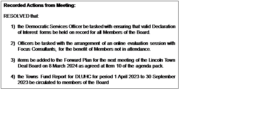 Text Box: Recorded Actions from Meeting: RESOLVED that: 1) the Democratic Services Officer be tasked with ensuring that valid Declaration of Interest forms be held on record for all Members of the Board. 2) Officers be tasked with the arrangement of an online evaluation session with Focus Consultants, for the benefit of Members not in attendance. 3) items be added to the Forward Plan for the next meeting of the Lincoln Town Deal Board on 8 March 2024 as agreed at Item 10 of the agenda pack. 4) the Towns Fund Report for DLUHC for period 1 April 2023 to 30 September 2023 be circulated to members of the Board 